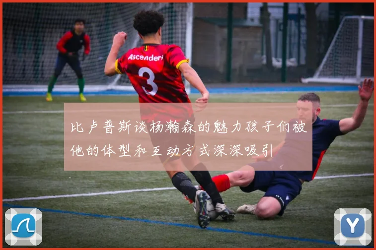 比卢普斯谈杨瀚森的魅力孩子们被他的体型和互动方式深深吸引