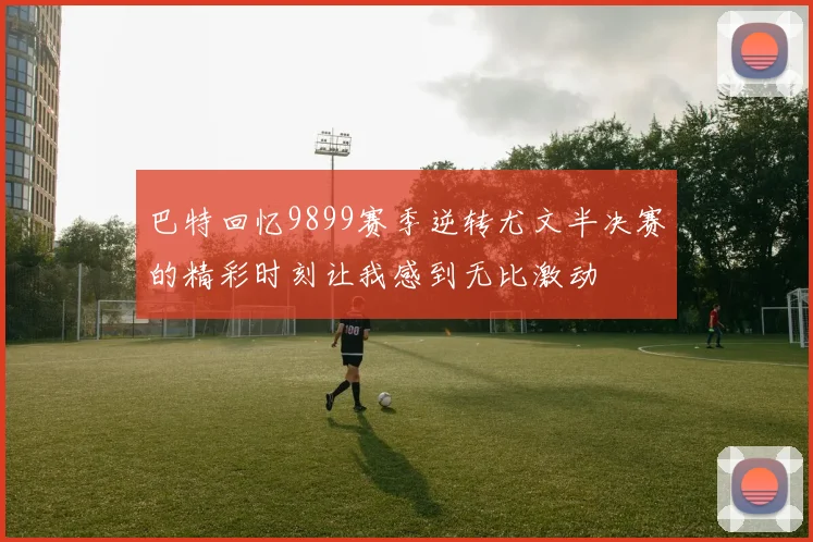 巴特回忆9899赛季逆转尤文半决赛的精彩时刻让我感到无比激动