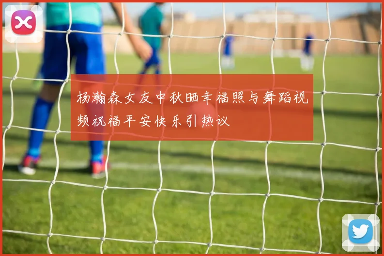 杨瀚森女友中秋晒幸福照与舞蹈视频祝福平安快乐引热议
