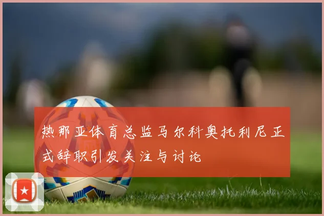 热那亚体育总监马尔科奥托利尼正式辞职引发关注与讨论
