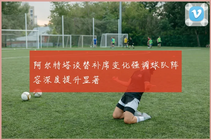 阿尔特塔谈替补席变化强调球队阵容深度提升显著