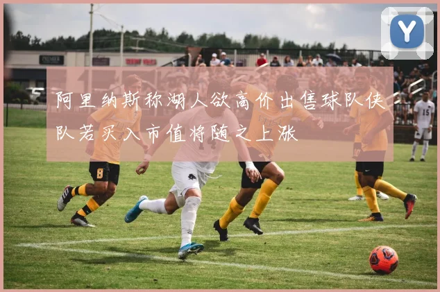 阿里纳斯称湖人欲高价出售球队侠队若买入市值将随之上涨