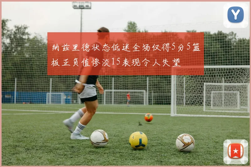 纳兹里德状态低迷全场仅得5分5篮板正负值惨淡15表现令人失望