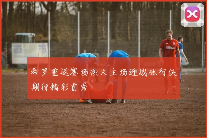 希罗重返赛场热火主场迎战独行侠期待精彩首秀