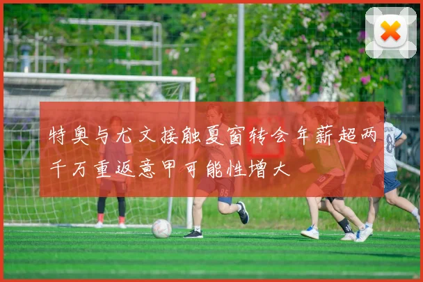 特奥与尤文接触夏窗转会年薪超两千万重返意甲可能性增大