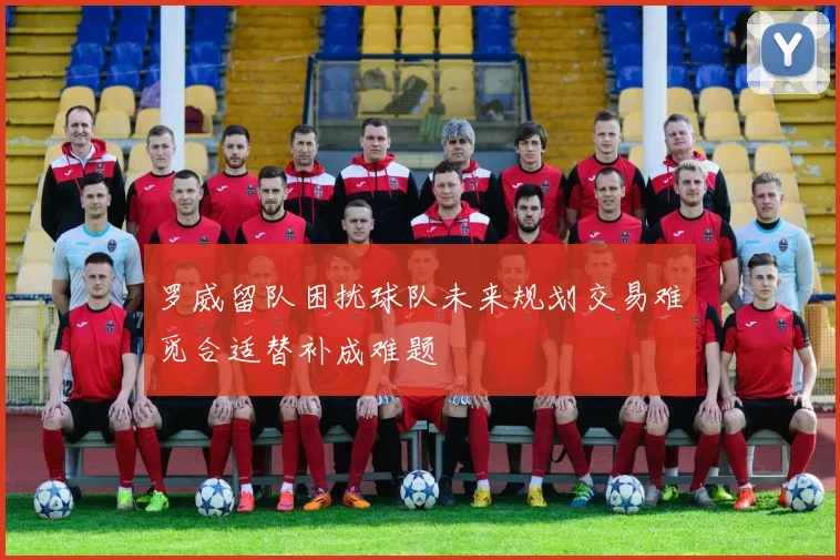 罗威留队困扰球队未来规划交易难觅合适替补成难题
