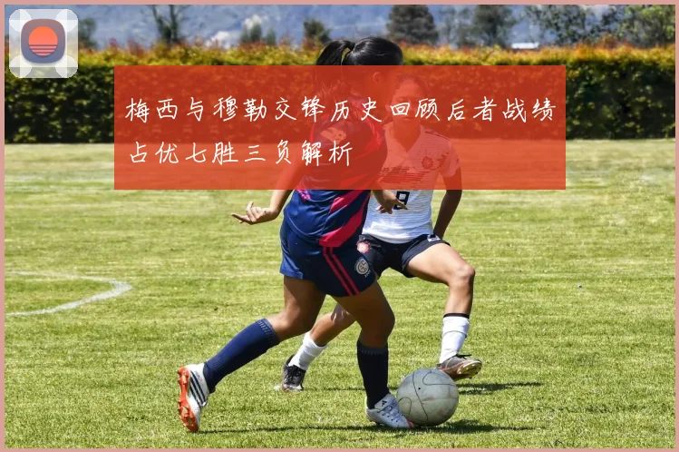 梅西与穆勒交锋历史回顾后者战绩占优七胜三负解析