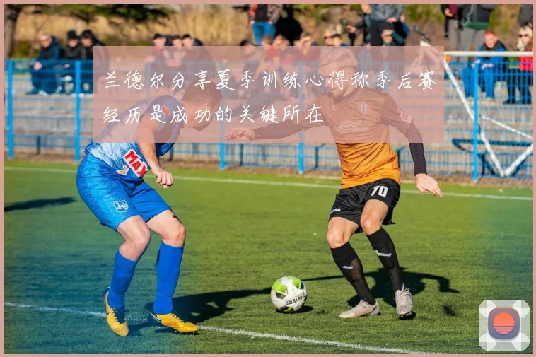兰德尔分享夏季训练心得称季后赛经历是成功的关键所在