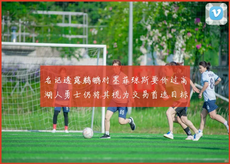 名记透露鹈鹕对墨菲琼斯要价过高湖人勇士仍将其视为交易首选目标
