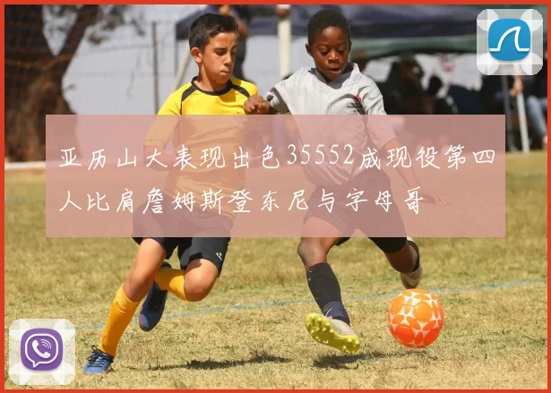 亚历山大表现出色35552成现役第四人比肩詹姆斯登东尼与字母哥