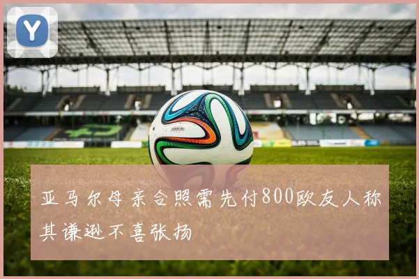 亚马尔母亲合照需先付800欧友人称其谦逊不喜张扬