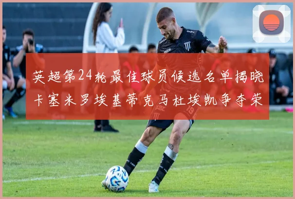 英超第24轮最佳球员候选名单揭晓卡塞米罗埃基蒂克马杜埃凯争夺荣誉