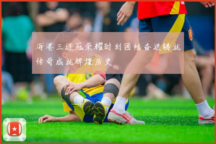 海港三连冠荣耀时刻团结奋进铸就传奇成就辉煌历史