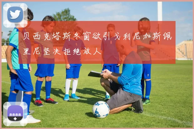 贝西克塔斯冬窗欲引戈利尼加斯佩里尼坚决拒绝放人