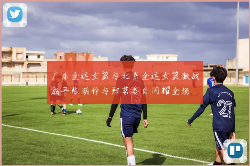 广东全运女篮与北京全运女篮激战成平陈明伶与郑茗各自闪耀全场