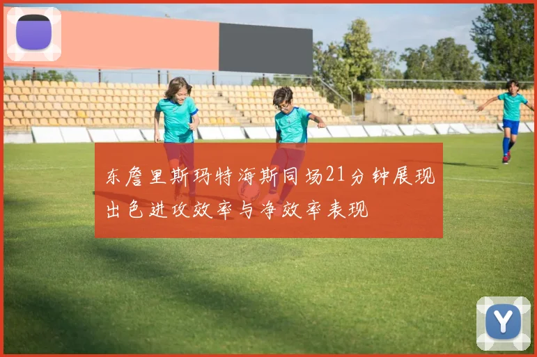 东詹里斯玛特海斯同场21分钟展现出色进攻效率与净效率表现