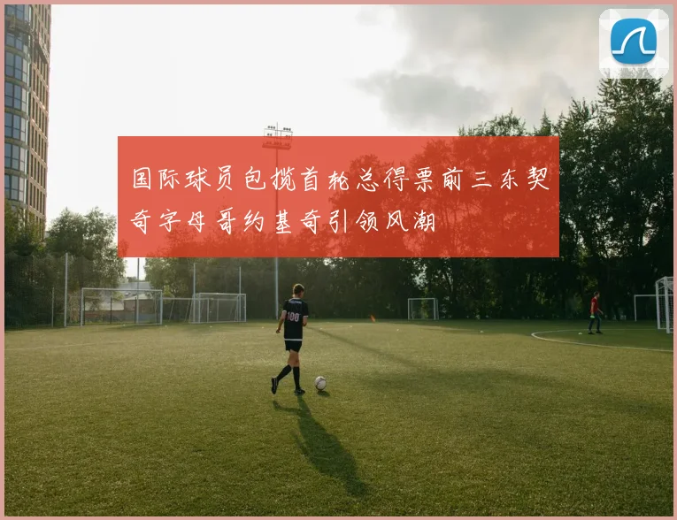国际球员包揽首轮总得票前三东契奇字母哥约基奇引领风潮