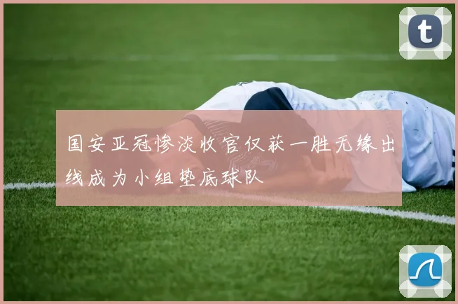 国安亚冠惨淡收官仅获一胜无缘出线成为小组垫底球队