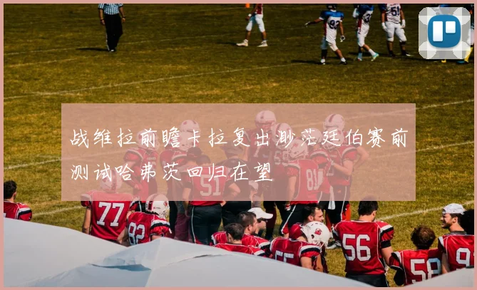 战维拉前瞻卡拉复出渺茫廷伯赛前测试哈弗茨回归在望