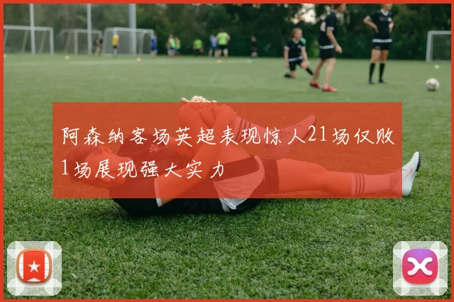阿森纳客场英超表现惊人21场仅败1场展现强大实力