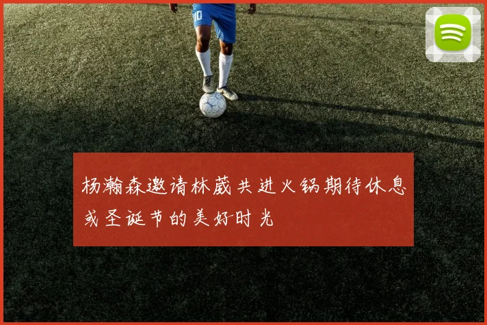 杨瀚森邀请林葳共进火锅期待休息或圣诞节的美好时光